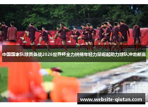 中国国家队球员备战2026世界杯全力拼搏年轻力量崛起助力球队冲击新高